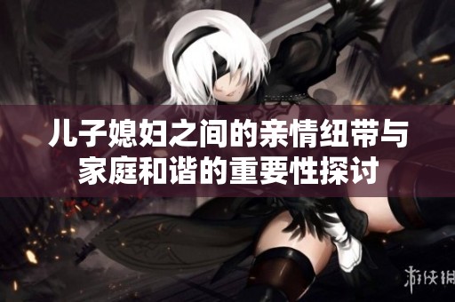 儿子媳妇之间的亲情纽带与家庭和谐的重要性探讨