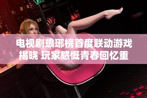 电视剧琅琊榜首度联动游戏揭晓 玩家感慨青春回忆重现青春岁月再续传奇之旅