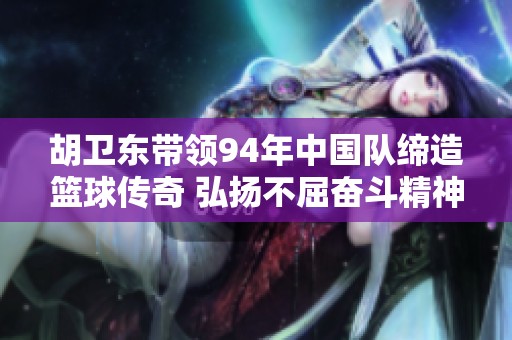 胡卫东带领94年中国队缔造篮球传奇 弘扬不屈奋斗精神与八一队的辉煌历程
