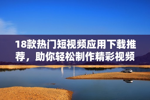 18款热门短视频应用下载推荐，助你轻松制作精彩视频内容