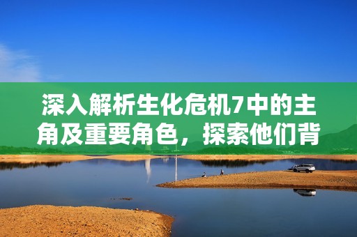 深入解析生化危机7中的主角及重要角色，探索他们背后的故事与命运发展
