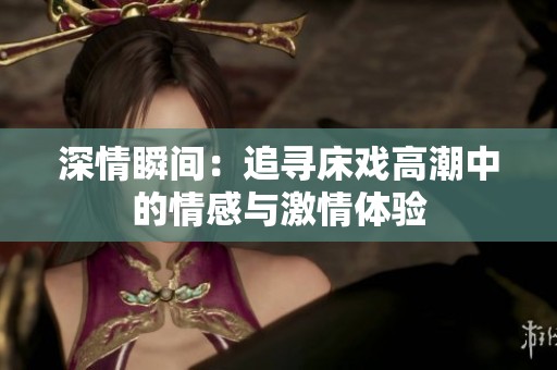 深情瞬间：追寻床戏高潮中的情感与激情体验