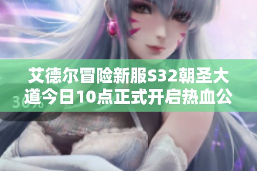 艾德尔冒险新服S32朝圣大道今日10点正式开启热血公测，欢迎玩家参与共探新世界
