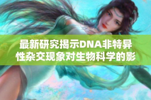 最新研究揭示DNA非特异性杂交现象对生物科学的影响及其潜在应用