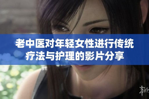 老中医对年轻女性进行传统疗法与护理的影片分享