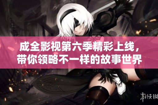 成全影视第六季精彩上线，带你领略不一样的故事世界