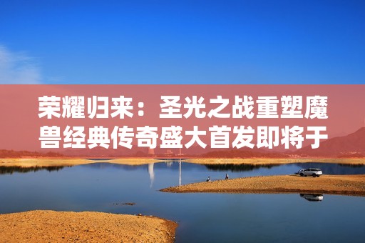 荣耀归来：圣光之战重塑魔兽经典传奇盛大首发即将于3月21日震撼上线