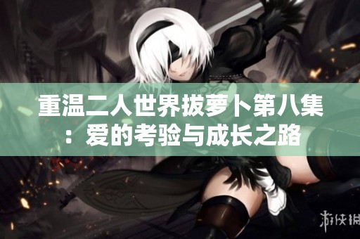 重温二人世界拔萝卜第八集：爱的考验与成长之路