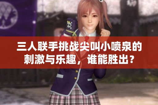 三人联手挑战尖叫小喷泉的刺激与乐趣，谁能胜出？