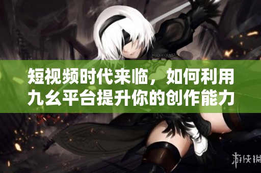 短视频时代来临，如何利用九幺平台提升你的创作能力