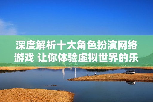 深度解析十大角色扮演网络游戏 让你体验虚拟世界的乐趣与挑战