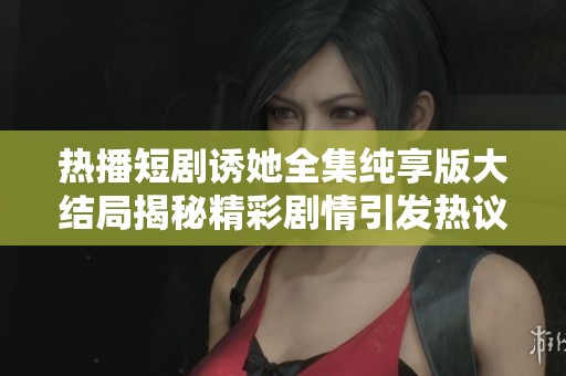 热播短剧诱她全集纯享版大结局揭秘精彩剧情引发热议新剧即将上线