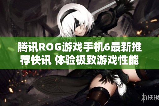 腾讯ROG游戏手机6最新推荐快讯 体验极致游戏性能与超凡设计