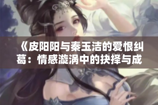 《皮阳阳与秦玉洁的爱恨纠葛：情感漩涡中的抉择与成长》