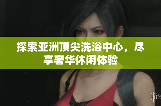 探索亚洲顶尖洗浴中心，尽享奢华休闲体验