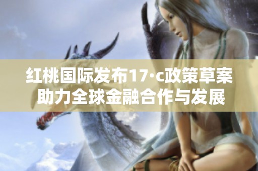 红桃国际发布17·c政策草案 助力全球金融合作与发展