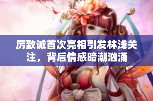 厉致诚首次亮相引发林浅关注，背后情感暗潮汹涌