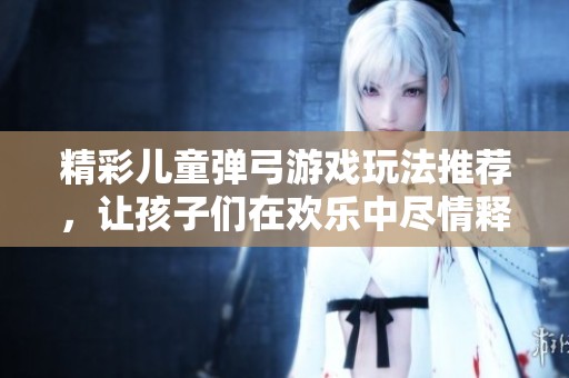 精彩儿童弹弓游戏玩法推荐，让孩子们在欢乐中尽情释放创意与活力