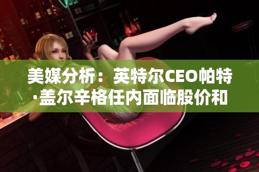 美媒分析：英特尔CEO帕特·盖尔辛格任内面临股价和市场份额双重下降挑战