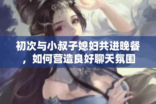 初次与小叔子媳妇共进晚餐，如何营造良好聊天氛围