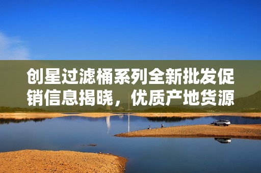 创星过滤桶系列全新批发促销信息揭晓，优质产地货源及优惠价格尽在其中