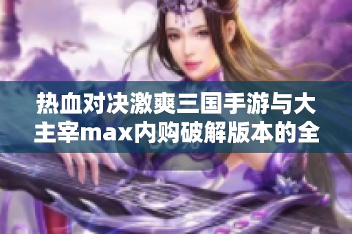 热血对决激爽三国手游与大主宰max内购破解版本的全面比较与评测