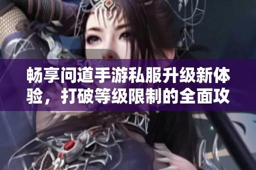 畅享问道手游私服升级新体验，打破等级限制的全面攻略指南与技巧分享