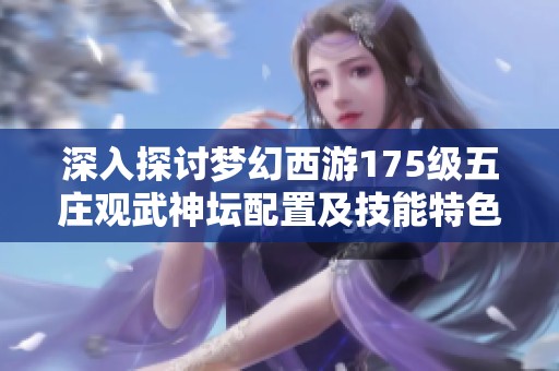 深入探讨梦幻西游175级五庄观武神坛配置及技能特色的独特魅力