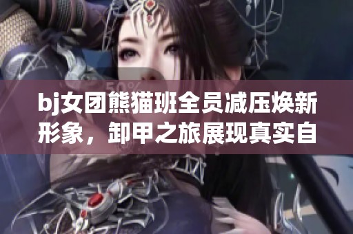 bj女团熊猫班全员减压焕新形象，卸甲之旅展现真实自我