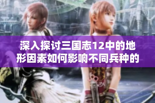 深入探讨三国志12中的地形因素如何影响不同兵种的战斗力表现与战略运用