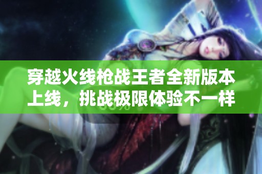 穿越火线枪战王者全新版本上线，挑战极限体验不一样的枪战乐趣！