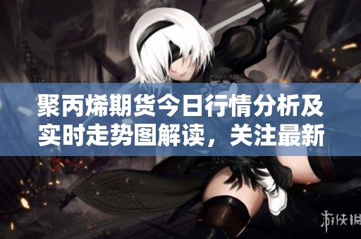 聚丙烯期货今日行情分析及实时走势图解读，关注最新价格动态与市场趋势