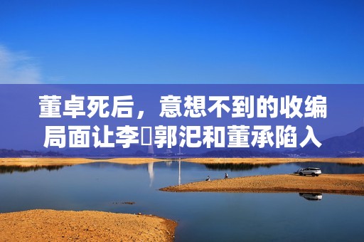 董卓死后，意想不到的收编局面让李傕郭汜和董承陷入权力争夺的漩涡