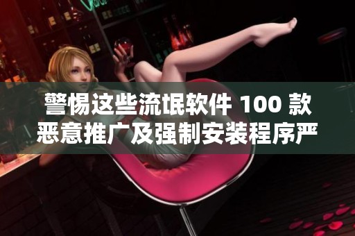 警惕这些流氓软件 100 款恶意推广及强制安装程序严重损害电脑使用体验