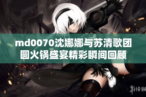md0070沈娜娜与苏清歌团圆火锅盛宴精彩瞬间回顾