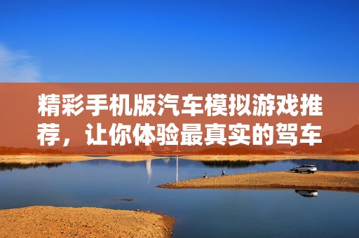 精彩手机版汽车模拟游戏推荐，让你体验最真实的驾车乐趣与挑战