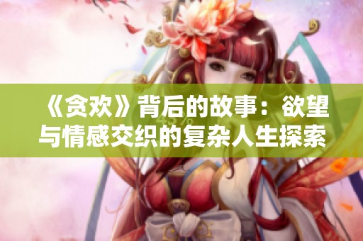 《贪欢》背后的故事：欲望与情感交织的复杂人生探索