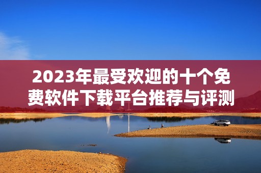 2023年最受欢迎的十个免费软件下载平台推荐与评测