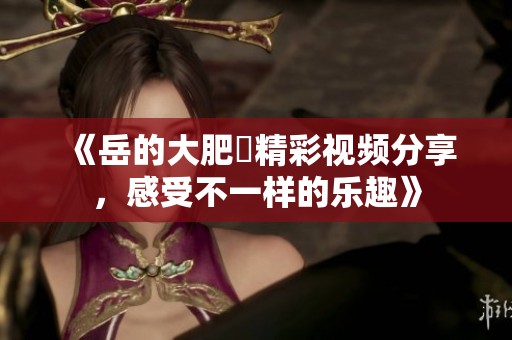 《岳的大肥坹精彩视频分享，感受不一样的乐趣》