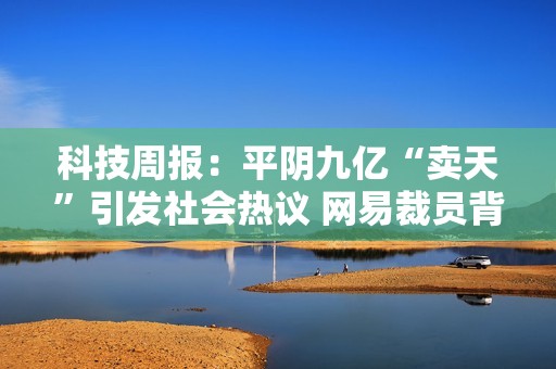 科技周报：平阴九亿“卖天”引发社会热议 网易裁员背后真相 张朝阳展望未来