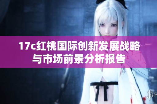 17c红桃国际创新发展战略与市场前景分析报告