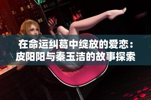 在命运纠葛中绽放的爱恋：皮阳阳与秦玉洁的故事探索