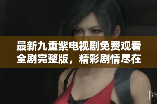 最新九重紫电视剧免费观看全剧完整版，精彩剧情尽在其中