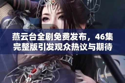 燕云台全剧免费发布，46集完整版引发观众热议与期待的社会新闻汇总