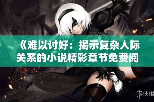 《难以讨好：揭示复杂人际关系的小说精彩章节免费阅览》