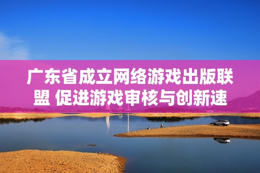 广东省成立网络游戏出版联盟 促进游戏审核与创新速度提升