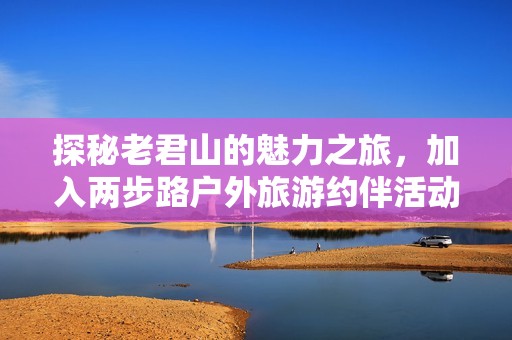 探秘老君山的魅力之旅，加入两步路户外旅游约伴活动，共享精彩户外运动体验