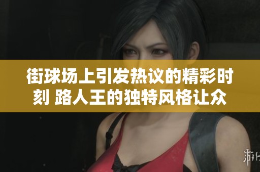 街球场上引发热议的精彩时刻 路人王的独特风格让众人赞叹不已