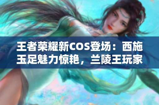 王者荣耀新COS登场：西施玉足魅力惊艳，兰陵王玩家请自重切勿心动