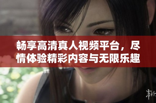 畅享高清真人视频平台，尽情体验精彩内容与无限乐趣